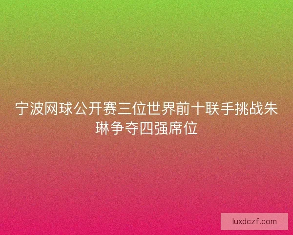 宁波网球公开赛三位世界前十联手挑战朱琳争夺四强席位