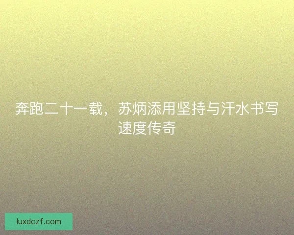 奔跑二十一载，苏炳添用坚持与汗水书写速度传奇